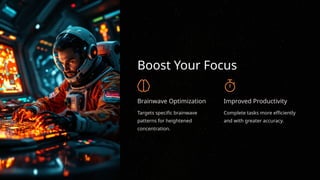 Boost Your Focus
Brainwave Optimization
Targets specific brainwave
patterns for heightened
concentration.
Improved Productivity
Complete tasks more efficiently
and with greater accuracy.
 