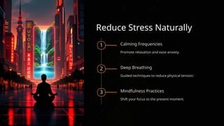 Reduce Stress Naturally
1 Calming Frequencies
Promote relaxation and ease anxiety.
2 Deep Breathing
Guided techniques to reduce physical tension.
3 Mindfulness Practices
Shift your focus to the present moment.
 