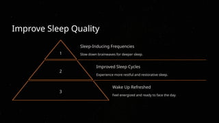 Improve Sleep Quality
1
Sleep-Inducing Frequencies
Slow down brainwaves for deeper sleep.
2
Improved Sleep Cycles
Experience more restful and restorative sleep.
3
Wake Up Refreshed
Feel energized and ready to face the day.
 