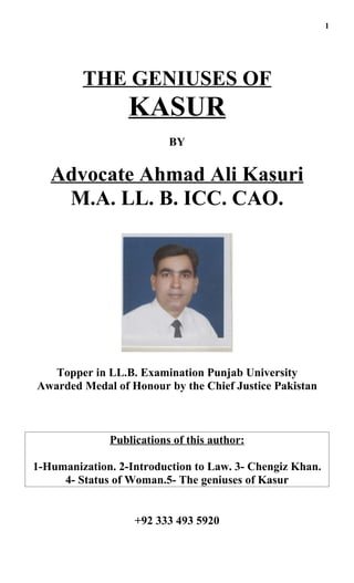 1




         THE GENIUSES OF
                  KASUR
                          BY


   Advocate Ahmad Ali Kasuri
    M.A. LL. B. ICC. CAO.




   Topper in LL.B. Examination Punjab University
Awarded Medal of Honour by the Chief Justice Pakistan



              Publications of this author:

1-Humanization. 2-Introduction to Law. 3- Chengiz Khan.
     4- Status of Woman.5- The geniuses of Kasur


                   +92 333 493 5920
 