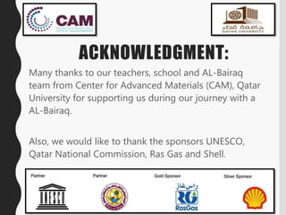 ACKNOWLEDGMENT:
Many thanks to our teachers, school and AL-Bairaq
team from Center for Advanced Materials (CAM), Qatar
University for supporting us during our journey with a
AL-Bairaq.
Also, we would like to thank the sponsors UNESCO,
Qatar National Commission, Ras Gas and Shell.
 
