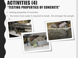 ACTIVITIES (4)
“TESTING PROPERTIES OF CONCRETE”
• -testing properties of concrete .
• - the more more water it required to break , the stronger the sample
is .
 