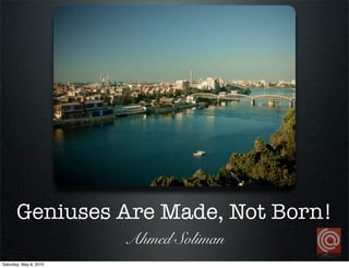 Geniuses Are Made, Not Born!
                        Ahmed Soliman
Saturday, May 8, 2010
 