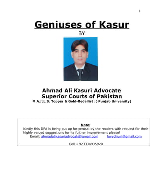 Geniuses of Kasur by Ahmad Ali Kasuri Advocate 15th
Edition
1
Geniuses of Kasur
By
Ahmad Ali Kasuri Advocate
Gold- Medallist in LL.B.: Punjab University
Attorney-at-Law: Lahore High Court
Legal Adviser: Government of Pakistan (Ministry of Law)
lovychum@gmail.com +923334935920
 