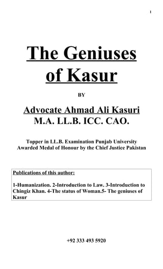 1




      The Geniuses
        of Kasur
                               BY


    Advocate Ahmad Ali Kasuri
      M.A. LL.B. ICC. CAO.

    Topper in LL.B. Examination Punjab University
 Awarded Medal of Honour by the Chief Justice Pakistan



Publications of this author:

1-Humanization. 2-Introduction to Law. 3-Introduction to
Chingiz Khan. 4-The status of Woman.5- The geniuses of
Kasur




                        +92 333 493 5920
 