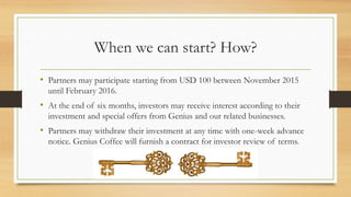 When we can start? How?
• Partners may participate starting from USD 100 between November 2015
until February 2016.
• At the end of six months, investors may receive interest according to their
investment and special offers from Genius and our related businesses.
• Partners may withdraw their investment at any time with one-week advance
notice. Genius Coffee will furnish a contract for investor review of terms.
 