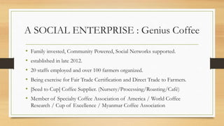 A SOCIAL ENTERPRISE : Genius Coffee
• Family invested, Community Powered, Social Networks supported.
• established in late 2012.
• 20 staffs employed and over 100 farmers organized.
• Being exercise for Fair Trade Certification and Direct Trade to Farmers.
• [Seed to Cup] Coffee Supplier. (Nursery/Processing/Roasting/Café)
• Member of Specialty Coffee Association of America / World Coffee
Research / Cup of Excellence / Myanmar Coffee Association
 