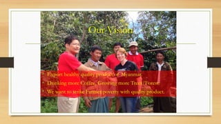 Our Vision
• Export healthy quality product of Myanmar.
• Drinking more Coffee, Growing more Trees/Forest.
• We want to strike Farmer poverty with quality product.
 