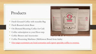 Products
• Fresh Ground Coffee with reusable Bag
• Fresh Roasted whole Bean
• On-Demand-Roasting Coffee for Café
• Coffee subscription to your Door-step
• Coffee Brewer and Accessories
• Coffee Processing Machines (McKinnon Brand from India)
• Our target customers are local consumer and export specialty coffee to oversea.
 