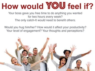 3
How would YOU feel if?
Your boss gave you free time to do anything you wanted
for two hours every week?
The only catch-It would need to beneﬁt others.
Would you hug him/her? How would it affect your productivity?
Your level of engagement? Your thoughts and perceptions?
 