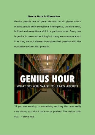 Genius Hour in Education
Genius people are of great demand in all places which
means people with exceptional intelligence, creative mind,
brilliant and exceptional skill in a particular area. Every one
is genius in one or other thing but many are unaware about
it as they are not allowed to explore their passion with the
education system that prevails.
“If you are working on something exciting that you really
care about, you don't have to be pushed. The vision pulls
you.” - Steve Jobs
 
