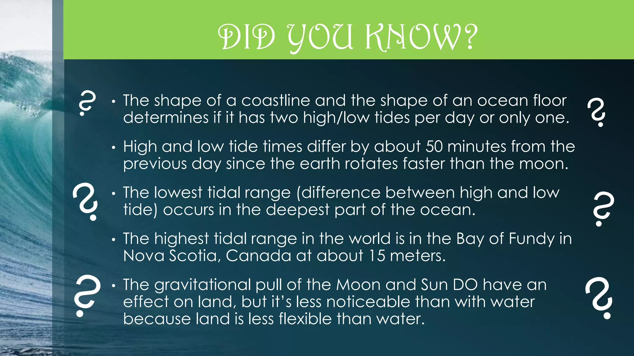 DID YOU KNOW?
•

The shape of a coastline and the shape of an ocean floor
determines if it has two high/low tides per day or only one.

•

High and low tide times differ by about 50 minutes from the
previous day since the earth rotates faster than the moon.

•

The lowest tidal range (difference between high and low
tide) occurs in the deepest part of the ocean.

•

The highest tidal range in the world is in the Bay of Fundy in
Nova Scotia, Canada at about 15 meters.

•

The gravitational pull of the Moon and Sun DO have an
effect on land, but it’s less noticeable than with water
because land is less flexible than water.

 
