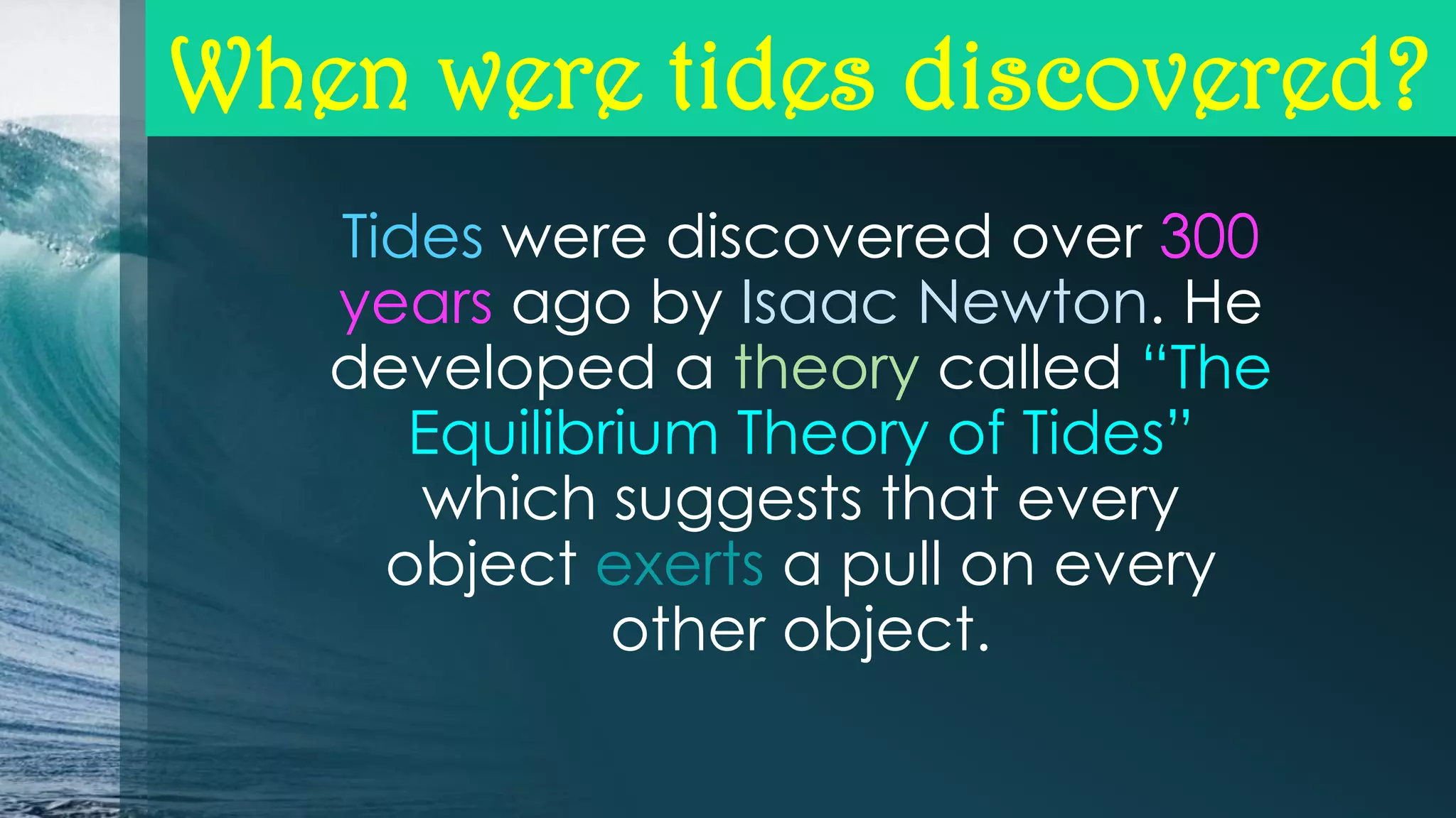 When were tides discovered?
Tides were discovered over 300
years ago by Isaac Newton. He
developed a theory called “The
Equilibrium Theory of Tides”
which suggests that every
object exerts a pull on every
other object.

 
