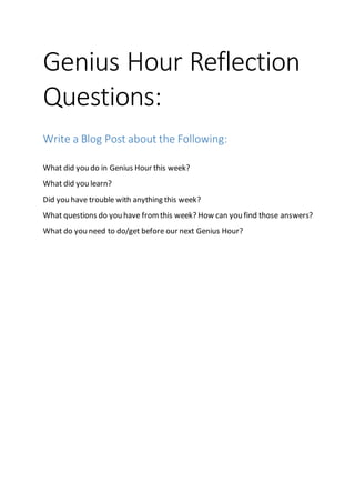 Genius Hour Reflection
Questions:
Write a Blog Post about the Following:
What did you do in Genius Hour this week?
What did you learn?
Did you have trouble with anything this week?
What questions do you have fromthis week? How can you find those answers?
What do you need to do/get before our next Genius Hour?
 