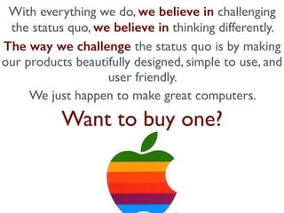 With everything we do, we believe in challenging
the status quo, we believe in thinking differently.
The way we challenge the status quo is by making
our products beautifully designed, simple to use, and
user friendly.
We just happen to make great computers.
Want to buy one?
 