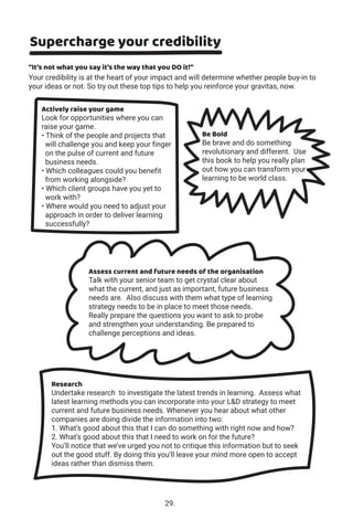 Supercharge your credibility
“It’s not what you say it’s the way that you DO it!”
Your credibility is at the heart of your impact and will determine whether people buy-in to
your ideas or not. So try out these top tips to help you reinforce your gravitas, now.
Assess current and future needs of the organisation
Talk with your senior team to get crystal clear about
what the current, and just as important, future business
needs are. Also discuss with them what type of learning
strategy needs to be in place to meet those needs.
Really prepare the questions you want to ask to probe
and strengthen your understanding. Be prepared to
challenge perceptions and ideas.
Be Bold
Be brave and do something
revolutionary and different. Use
this book to help you really plan
out how you can transform your
learning to be world class.
Actively raise your game
Look for opportunities where you can
raise your game.
• Think of the people and projects that
will challenge you and keep your finger
on the pulse of current and future
business needs.
• Which colleagues could you benefit
from working alongside?
• Which client groups have you yet to
work with?
• Where would you need to adjust your
approach in order to deliver learning
successfully?
Research
Undertake research to investigate the latest trends in learning. Assess what
latest learning methods you can incorporate into your L&D strategy to meet
current and future business needs. Whenever you hear about what other
companies are doing divide the information into two:
1. What’s good about this that I can do something with right now and how?
2. What’s good about this that I need to work on for the future?
You’ll notice that we’ve urged you not to critique this information but to seek
out the good stuff. By doing this you’ll leave your mind more open to accept
ideas rather than dismiss them.
29.
 
