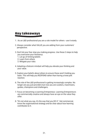 Key takeaways
1. As an L&D professional you are a role model for others - use it wisely.
2. Always consider what VALUE you are adding from your customers’
perspective.
3. Don’t let your fear stop you making progress. Use these 3 steps to help
you overcome your hesitancy:
1. Let go of limiting beliefs
2. Learn from others
3. Mitigate your risks
4. Adopting a Dotcom mindset will help you elevate your thinking and
your value.
5. Explore your beliefs about others to ensure these aren’t holding you
back. This will help you RESPOND rather than having a knee jerk
reaction.
6. The role of the L&D professional is getting increasingly complex. No
longer are you just providers but now you are curators, maximisers,
guides, champions and challengers.
7. Focus on becoming a Learning Entrepreneur. Learning Entrepreneurs
are commercially creative and always have an eye on the value they
offer.
8. “It’s not what you say, it’s the way that you DO it”. Get commercial,
know the organisational strategy and be clear about how learning
contributes to it.
31.
 