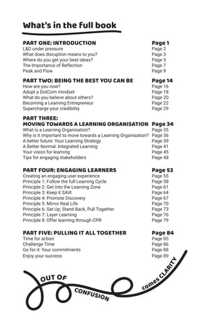 What’s in the full book
PART ONE: INTRODUCTION Page 1
L&D under pressure Page 2
What does disruption means to you? Page 3
Where do you get your best ideas? Page 5
The Importance of Reflection Page 7
Peak and Flow Page 9
PART TWO: BEING THE BEST YOU CAN BE Page 14
How are you now? Page 16
Adopt a DotCom mindset Page 18
What do you believe about others? Page 20
Becoming a Learning Entrepreneur Page 22
Supercharge your credibility Page 29
PART THREE:
MOVING TOWARDS A LEARNING ORGANISATION Page 34
What is a Learning Organisation? Page 35
Why is it important to move towards a Learning Organisation? Page 36
A better future: Your Learning Strategy Page 39
A Better Normal: Integrated Learning Page 41
Your vision for learning Page 45
Tips for engaging stakeholders Page 48
PART FOUR: ENGAGING LEARNERS Page 53
Creating an engaging user experience Page 55
Principle 1: Follow the full Learning Cycle Page 58
Principle 2: Get into the Learning Zone Page 61
Principle 3: Keep it SAVI Page 64
Principle 4: Promote Discovery Page 67
Principle 5: Mirror Real Life Page 70
Principle 6: Set Up, Stand Back, Pull Together Page 73
Principle 7: Layer Learning Page 76
Principle 8: Offer learning through CPR Page 79
PART FIVE: PULLING IT ALL TOGETHER Page 84
Time for action Page 85
Challenge Time Page 86
Go for it: Your commitments Page 88
Enjoy your success Page 89
OUT OF
CONFUSION
comes C
LARITY
 