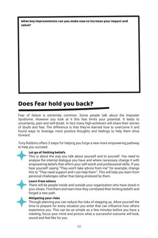 What key improvements can you make now to increase your impact and
value?
Does fear hold you back?
Fear of failure is extremely common. Some people talk about the Imposter
Syndrome. However you look at it this fear limits your potential. It leads to
uncertainty, pain and self-doubt. In fact many high-achievers will share their stories
of doubt and fear. The difference is that they’ve learned how to overcome it and
found ways to leverage more positive thoughts and feelings to help them drive
forward.
Tony Robbins offers 3 steps for helping you forge a new more empowering pathway
to help you succeed.
Let go of limiting beliefs
This is about the way you talk about yourself and to yourself. You need to
analyse the internal dialogue you have and where necessary change it with
empowering beliefs that affirm your self-worth and professional skills. If you
hear yourself saying “They won’t take advice from me” for example, change
this to “They need support and I can help them”. This will help you learn from
personal challenges rather than being enslaved by them.
Learn from others
There will be people inside and outside your organisation who have stood in
your shoes. Find them and learn how they combated their limiting beliefs and
forged a new path.
Mitigating your risks
Through planning you can reduce the risks of stepping up. Allow yourself the
time to prepare for every situation you enter that can influence how others
experience you. This can be as simple as a few minutes before you have a
meeting, focus your mind and picture what a successful outcome will look,
sound and feel like for you.
17.
 