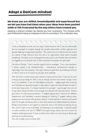 Adopt a DotCom mindset
We know you are skilled, knowledgeable and experienced but
we bet you have had times when your ideas have been pushed
aside or felt frustrated by the way others have treated you.
Adopting a DotCom mindset can liberate you from frustrations. This mindset shifts
your thinking from being an employee to that of a consultant. This is Wendy’s story.
I was so frustrated at work until one day I asked someone who I saw as a role model
how he managed to navigate through the complex personalities, hidden agendas and
general trappings of organisational politics. This person was not a director but was viewed
as a person of high influence (and this was in an organisation where status trumped
everything). He spoke up, he challenged the status quo, he put forward ideas all without
the aggression and attitude that is often associated with people who get heard.
He told me “Simple. I don't consider myself to be an employee. I am a top consultant.
I believe myself to be 'DaveSmith.Com' - international troubleshooter brought in
especially to save the company. This way I distance myself from the hierarchy and focus
on what I need to do to ensure the job gets done...properly!"
This 'Dot Com' mindset thing swam around in my mind and when I woke up the next
morning and got ready for work it was as though someone had waved a magic wand
and I was liberated. I was now WendyGannaway.Com - highly sought after Learning
and Development specialist brought in especially to inspire and help develop the staff to
be the best they can be. I no longer reported to a manager - my manager was now one
of my clients, along with other line managers and directors who were also clients. I didn't
give advice, I made recommendations. I stopped saying what I could do for different
departments and developed a positive strategy for learning. I stopped talking about
programmes and started talking about solutions. I asked questions, listened and pushed
back if I thought something wasn't in their best interest and offered alternative solutions.
Slowly I had started to run myself as a business, even to the extent of working out my
fees, which I kept a note of privately. And perhaps most importantly, I allowed myself
to make mistakes and also to TRUST that good things would come out of even the
toughest challenge because I chose to believe that there is no such thing as failure only
learning and understanding.
This was a really crucial mindset shift!
18.
 