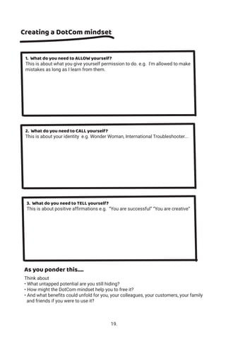 Creating a DotCom mindset
As you ponder this....
Think about
• What untapped potential are you still hiding?
• How might the DotCom mindset help you to free it?
• And what benefits could unfold for you, your colleagues, your customers, your family
and friends if you were to use it?
1. What do you need to ALLOW yourself?
This is about what you give yourself permission to do. e.g. I'm allowed to make
mistakes as long as I learn from them.
2. What do you need to CALL yourself?
This is about your identity e.g. Wonder Woman, International Troubleshooter...
3. What do you need to TELL yourself?
This is about positive affirmations e.g. “You are successful” “You are creative”
19.
 