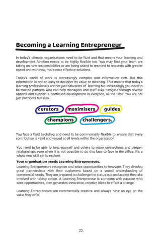 In today’s climate, organisations need to be fluid and that means your learning and
development function needs to be highly flexible too. You may find your team are
taking on new responsibilities or are being asked to respond to requests with greater
speed and with new, more cost effective solutions.
Today’s world of work is increasingly complex and information rich. But this
information is not so easy to decipher its value or meaning. This means that today’s
learning professionals are not just deliverers of learning but increasingly you need to
be trusted partners who can help managers and staff alike navigate through diverse
options and support a continued development in everyone, all the time. You are not
just providers but also...
You face a fluid backdrop and need to be commercially flexible to ensure that every
contribution is valid and valued at all levels within the organisation.
You need to be able to help yourself and others to make connections and deepen
relationships even when it is not possible to do this face to face in the office. It’s a
whole new skill set to explore.
Your organisation needs Learning Entrepreneurs.
Learning Entrepreneurs recognise and seize opportunities to innovate. They develop
great partnerships with their customers based on a sound understanding of
commercial needs. They are prepared to challenge the status quo and accept the risks
involved with taking action. A Learning Entrepreneur is someone with passion who
sees opportunities, then generates innovative, creative ideas to effect a change.
Learning Entrepreneurs are commercially creative and always have an eye on the
value they offer.
Becoming a Learning Entrepreneur
curators maximisers guides
champions challengers.
22.
 