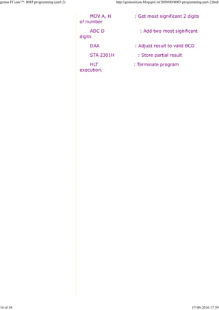 MOV A, H : Get most significant 2 digits
of number
ADC D : Add two most significant
digits
DAA : Adjust result to valid BCD
STA 2301H : Store partial result
HLT : Terminate program
execution.
genius IT ians™: 8085 programming (part 2) http://geniusitians.blogspot.in/2009/09/8085-programming-part-2.html
10 of 38 17-06-2016 17:59
 
