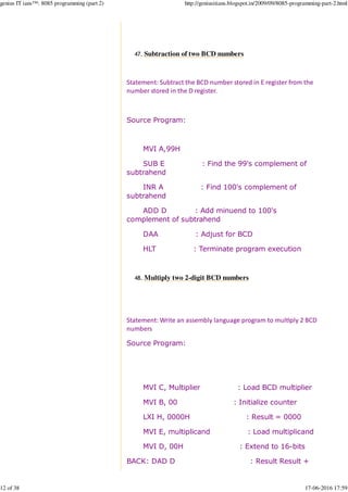 Subtraction of two BCD numbers47.
Statement: Subtract the BCD number stored in E register from the
number stored in the D register.
Source Program:
MVI A,99H
SUB E : Find the 99's complement of
subtrahend
INR A : Find 100's complement of
subtrahend
ADD D : Add minuend to 100's
complement of subtrahend
DAA : Adjust for BCD
HLT : Terminate program execution
Multiply two 2-digit BCD numbers48.
Statement: Write an assembly language program to mul%ply 2 BCD
numbers
Source Program:
MVI C, Multiplier : Load BCD multiplier
MVI B, 00 : Initialize counter
LXI H, 0000H : Result = 0000
MVI E, multiplicand : Load multiplicand
MVI D, 00H : Extend to 16-bits
BACK: DAD D : Result Result +
genius IT ians™: 8085 programming (part 2) http://geniusitians.blogspot.in/2009/09/8085-programming-part-2.html
12 of 38 17-06-2016 17:59
 