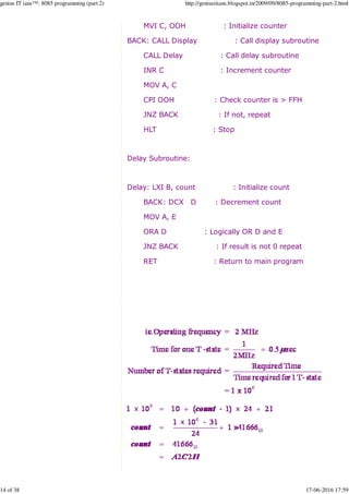 MVI C, OOH : Initialize counter
BACK: CALL Display : Call display subroutine
CALL Delay : Call delay subroutine
INR C : Increment counter
MOV A, C
CPI OOH : Check counter is > FFH
JNZ BACK : If not, repeat
HLT : Stop
Delay Subroutine:
Delay: LXI B, count : Initialize count
BACK: DCX D : Decrement count
MOV A, E
ORA D : Logically OR D and E
JNZ BACK : If result is not 0 repeat
RET : Return to main program
genius IT ians™: 8085 programming (part 2) http://geniusitians.blogspot.in/2009/09/8085-programming-part-2.html
14 of 38 17-06-2016 17:59
 