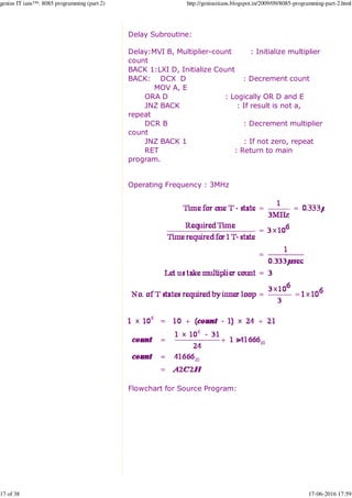 Delay Subroutine:
Delay:MVI B, Multiplier-count : Initialize multiplier
count
BACK 1:LXI D, Initialize Count
BACK: DCX D : Decrement count
MOV A, E
ORA D : Logically OR D and E
JNZ BACK : If result is not a,
repeat
DCR B : Decrement multiplier
count
JNZ BACK 1 : If not zero, repeat
RET : Return to main
program.
Operating Frequency : 3MHz
Flowchart for Source Program:
genius IT ians™: 8085 programming (part 2) http://geniusitians.blogspot.in/2009/09/8085-programming-part-2.html
17 of 38 17-06-2016 17:59
 