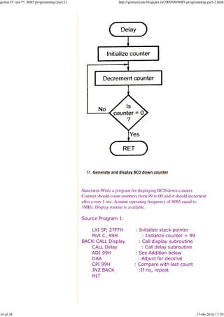 Generate and display BCD down counter51.
Statement:Write a program for displaying BCD down counter.
Counter should count numbers from 99 to 00 and it should increment
after every 1 sec. Assume operating frequency of 8085 equal to
3MHz. Display routine is available.
Source Program 1:
LXI SP, 27FFH : Initialize stack pointer
MVI C, 99H : Initialize counter = 99
BACK:CALL Display : Call display subroutine
CALL Delay : Call delay subroutine
ADI 99H : See Addition below
DAA : Adjust for decimal
CPI 99H : Compare with last count
JNZ BACK :If no, repeat
HLT
genius IT ians™: 8085 programming (part 2) http://geniusitians.blogspot.in/2009/09/8085-programming-part-2.html
19 of 38 17-06-2016 17:59
 
