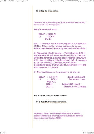 Debug the delay routine53.
Statement:The delay routine given below is in infinite loop, identify
the error and correct the program.
Delay routine with error:
DELAY : LXI H, N
L1 : DCX H
JNZ L1
Sol.: 1) The fault in the above program is at instruction
JNZ L1. This condition always evaluates to be true
hence loops keep on executing and hence infinite loop.
2) Reason for infinite looping: - The instruction DCX H
decrease the HL pair count one by one but it does not
affect the zero flag. So when count reaches to OOOOH
in HL pair zero flag is not affected and JNZ L1 evaluates
to be true and loop continues. Now HL again
decrements below OOOOH and HL becomes FFFFH and
thus execution continues.
3) The modification in the program is as follows:
DELAY : LXI H, N :Load 16 bit count
L1 : DCX H : Decrement count
MOV A, L
ORA H : logically OR Hand L
JNZ L1 : If result is not 0 repeat
PROGRAMS IN CODE CONVERSION
2-Digit BCD to binary conversion.54.
Statement: Convert a 2-digit BCD number stored at memory
address 2200H into its binary equivalent number and store the
result in a memory loca%on 2300H.
genius IT ians™: 8085 programming (part 2) http://geniusitians.blogspot.in/2009/09/8085-programming-part-2.html
22 of 38 17-06-2016 17:59
 