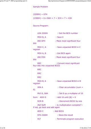 Sample Problem
(2200H) = 67H
(2300H) = 6 x OAH + 7 = 3CH + 7 = 43H
Source Program:
LDA 2200H : Get the BCD number
MOV B, A : Save it
ANI OFH : Mask most significant four
bits
MOV C, A : Save unpacked BCDI in C
register
MOV A, B : Get BCD again
ANI FOH : Mask least significant four
bits
RRC : Convert most significant
four bits into unpacked BCD2
RRC
RRC
RRC
MOV B, A : Save unpacked BCD2 in B
register
XRA A : Clear accumulator (sum =
0)
MVI D, 0AH : Set D as a multiplier of 10
Sum: ADD D : Add 10 until (B) = 0
DCR B : Decrement BCD2 by one
JNZ SUM : Is multiplication complete? i
if not, go back and add again
ADD C : Add BCD1
STA 2300H : Store the result
HLT : Terminate program execution
genius IT ians™: 8085 programming (part 2) http://geniusitians.blogspot.in/2009/09/8085-programming-part-2.html
23 of 38 17-06-2016 17:59
 