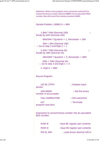 Statement: Write a main program and a conversion subrou%ne to
convert the binary number stored at 6000H into its equivalent BCD
number. Store the result from memory loca%on 6100H.
Sample Problem: (6000) H = 8AH
1.8AH ? 64H (Decimal 100) :.
Divide by 64H (Decimal 100)
8AH/64H ? Quotient = 1, Remainder = 26H
26H < 64H (Decimal 100)
:. Go to step 2 and Digit 2 = 1
2.26H ? OAH (Decimal 10) :.
Divide by OAH (Decimal 10)
26H/OAH ? Quotient = 3, Remainder = O8H
OSH < OAH (Decimal 10)
:. Go to step 3 and Digit 1 = 3
3. Digit 0 = O8H
Source Program:
LXI SP, 27FFH : Initialize stack
pointer
LDA 6000H : Get the binary
number in accumulator
CALL SUBROUTINE : Call subroutine
HLT : Terminate
program execution
Subroutine to convert binary number into its equivalent
BCD number:
PUSH B : Save BC register pair contents
PUSH D : Save DE register pair contents
MVI B, 64H : Load divisor decimal 100 in
genius IT ians™: 8085 programming (part 2) http://geniusitians.blogspot.in/2009/09/8085-programming-part-2.html
26 of 38 17-06-2016 17:59
 