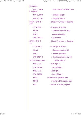 B register
MVI C, 0AH : Load divisor decimal 10 in
C register
MVI D, 00H : Initialize Digit 1
MVI E, 00H : Initialize Digit 2
STEP1: CMP B : Check if number < Decimal
100
JC STEP 2 : if yes go to step 2
SUB B : Subtract decimal 100
INR E : update quotient
JMP STEP 1 : go to step 1
STEP2: CMP C : Check if number < Decimal
10
JC STEP 3 : if yes go to step 3
SUB C : Subtract decimal 10
INR D : Update quotient
JMP STEP 2 : Continue division by 10
STEP3: STA 6100H : Store Digit 0
MOV A, D : Get Digit 1
STA 6101H : Store Digit 1
MOV A, E : Get Digit 2
STA 6102H : Store Digit 2
POP D : Restore DE register pair
POP B : Restore BC register pair
RET : Return to main program
genius IT ians™: 8085 programming (part 2) http://geniusitians.blogspot.in/2009/09/8085-programming-part-2.html
27 of 38 17-06-2016 17:59
 