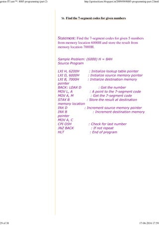 Find the 7-segment codes for given numbers56.
Statement: Find the 7-segment codes for given 5 numbers
from memory location 6000H and store the result from
memory location 7000H.
Sample Problem: (6000) H = 8AH
Source Program
LXI H, 6200H : Initialize lookup table pointer
LXI D, 6000H : Initialize source memory pointer
LXI B, 7000H : Initialize destination memory
pointer
BACK: LDAX D : Get the number
MOV L, A : A point to the 7-segment code
MOV A, M : Get the 7-segment code
STAX B : Store the result at destination
memory location
INX D : Increment source memory pointer
INX B : Increment destination memory
pointer
MOV A, C
CPI O5H : Check for last number
JNZ BACK : If not repeat
HLT : End of program
 
genius IT ians™: 8085 programming (part 2) http://geniusitians.blogspot.in/2009/09/8085-programming-part-2.html
29 of 38 17-06-2016 17:59
 