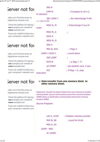 INX H
CMP M ; Compare to (K+1)
th element
JNC LOOP 1 ; No interchange if kth
>= (k+1) th
MOV D, M ; Interchange if out of
order
MOV M, A ;
DCR H
MOV M, D
INX H
MVI B, 01H ; Flag=1
LOOP 1:DCR C ; count down
JNZ LOOP ;
DCR B ; is flag = 1?
JZ START ; do another sort, if yes
HLT ; If flag = 0, step
execution
Data transfer from one memory block to
other memory block.
42.
Statement: Transfer ten bytes of data from one memory to another
memory block. Source memory block starts from memory loca%on
2200H where as des%na%on memory block starts from memory
loca%on 2300H.
Source Program:
LXI H, 4150 : Initialize memory pointer
MVI B, 08 : count for 8-bit
MVI A, 54
LOOP : RRC
JC LOOP1
Server not found
Firefox can't find the server at
widgetserver.amazon.com.
Check the address for typing errors such as
ww.example.com instead of
www.example.com
If you are unable to load any pages, check
your computer's network connection.
Server not found
Firefox can't find the server at
widgetserver.amazon.com.
Check the address for typing errors such as
ww.example.com instead of
www.example.com
If you are unable to load any pages, check
your computer's network connection.
Server not found
Firefox can't find the server at
widgetserver.amazon.com.
Check the address for typing errors such as
ww.example.com instead of
www.example.com
If you are unable to load any pages, check
your computer's network connection.
genius IT ians™: 8085 programming (part 2) http://geniusitians.blogspot.in/2009/09/8085-programming-part-2.html
3 of 38 17-06-2016 17:59
 
