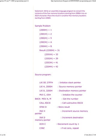 Statement: Write an assembly language program to convert the
contents of the ﬁve memory loca%ons star%ng from 2000H into an
ASCII character. Place the result in another ﬁve memory loca%ons
star%ng from 2200H.
Sample Problem
(2000H) = 1
(2001H) = 2
(2002H) = 9
(2003H) = A
(2004H) = B
Result:(2200H) = 31
(2201H) = 32
(2202H) = 39
(2203H) = 41
(2204H) = 42
Source program:
LXI SP, 27FFH : Initialize stack pointer
LXI H, 2000H : Source memory pointer
LXI D, 2200H : Destination memory pointer
MVI C, O5H : Initialize the counter
BACK: MOV A, M : Get the number
CALL ASCII : Call subroutine ASCII
STAX D : Store result
INX H : Increment source memory
pointer
INX D : Increment destination
memory pointer
DCR C : Decrement count by 1
CJNZ : if not zero, repeat
genius IT ians™: 8085 programming (part 2) http://geniusitians.blogspot.in/2009/09/8085-programming-part-2.html
31 of 38 17-06-2016 17:59
 