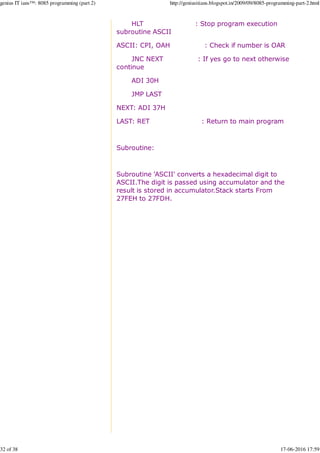 HLT : Stop program execution
subroutine ASCII
ASCII: CPI, OAH : Check if number is OAR
JNC NEXT : If yes go to next otherwise
continue
ADI 30H
JMP LAST
NEXT: ADI 37H
LAST: RET : Return to main program
Subroutine:
Subroutine 'ASCII' converts a hexadecimal digit to
ASCII.The digit is passed using accumulator and the
result is stored in accumulator.Stack starts From
27FEH to 27FDH.
genius IT ians™: 8085 programming (part 2) http://geniusitians.blogspot.in/2009/09/8085-programming-part-2.html
32 of 38 17-06-2016 17:59
 