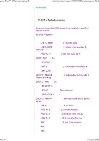 equivalent.
HEX to Decimal conversion59.
Statement: Convert the HEX number in memory to its equivalent
decimal number
Source Program:
LXI H, 4150 ; Point to data
LXI B, 0000 ; Initialize hundreds= 0,
Tens=0
MOV A, M ; Get hex data to A
LOOP: SUI 64
JC LOOP 1
INR B ; hundreds= hundreds+1
JMP LOOP
LOOP 1: ADI 64 ; if subtracted extra, add it
clear carry flag
LOOP 2: SUI 0A
JC LOOP 3
INR C ; Tens=tens+1
JMP LOOP 2
LOOP 3: ADI 0A ; If subtracted extra, add it
again
INX H ; A = Units
MOV M, B ; store hundreds
MOV B, A ; Combine Tens in C &
MOV A, C ; Units in A to form a
RLC ; Single 8-bit number
RLC
RLC
genius IT ians™: 8085 programming (part 2) http://geniusitians.blogspot.in/2009/09/8085-programming-part-2.html
35 of 38 17-06-2016 17:59
 