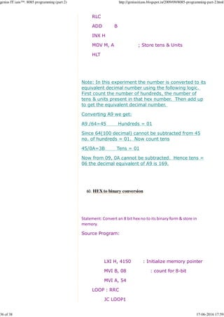 RLC
ADD B
INX H
MOV M, A ; Store tens & Units
HLT
Note: In this experiment the number is converted to its
equivalent decimal number using the following logic.
First count the number of hundreds, the number of
tens & units present in that hex number. Then add up
to get the equivalent decimal number.
Converting A9 we get:
A9 /64=45 Hundreds = 01
Since 64(100 decimal) cannot be subtracted from 45
no. of hundreds = 01. Now count tens
45/0A=3B Tens = 01
Now from 09, 0A cannot be subtracted. Hence tens =
06 the decimal equivalent of A9 is 169.
HEX to binary conversion60.
Statement: Convert an 8 bit hex no to its binary form & store in
memory.
Source Program:
LXI H, 4150 : Initialize memory pointer
MVI B, 08 : count for 8-bit
MVI A, 54
LOOP : RRC
JC LOOP1
genius IT ians™: 8085 programming (part 2) http://geniusitians.blogspot.in/2009/09/8085-programming-part-2.html
36 of 38 17-06-2016 17:59
 