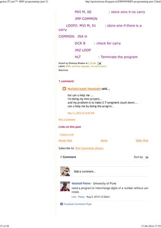 Newer Post Older Post
MVI M, 00 : store zero it no carry
JMP COMMON
LOOP2: MVI M, 01 : store one if there is a
carry
COMMON: INX H
DCR B : check for carry
JNZ LOOP
HLT : Terminate the program
Posted by Dhanoop Bhaskar at 5:30 AM
Labels: 8085, assembly language, microprocessors
Reactions: 
1 comment:
Post a Comment
Links to this post
Create a Link
Home
Subscribe to: Post Comments (Atom)
Nurfatin Izzati Yamaludin said...
hai can u help me ...
i'm doing my mini project..
and my problem is to make 2 7-sengment count down...
can u help me by doing the progrm..
May 11, 2015 at 12:07 AM
1 Comment Sort by
Vaishali Patne · University of Pune
need a program to interchange digits of a number without using
rotate
Like · Reply · Aug 5, 2015 12:32am
Facebook Comments Plugin
Oldest
Add a comment...
genius IT ians™: 8085 programming (part 2) http://geniusitians.blogspot.in/2009/09/8085-programming-part-2.html
37 of 38 17-06-2016 17:59
 