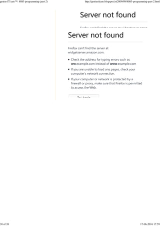 Server not found
Firefox can't find the server at widgetserver.amazon.com.
Server not found
Firefox can't find the server at
widgetserver.amazon.com.
Check the address for typing errors such as
ww.example.com instead of www.example.com
If you are unable to load any pages, check your
computer's network connection.
If your computer or network is protected by a
firewall or proxy, make sure that Firefox is permitted
to access the Web.
Try Again
 
genius IT ians™: 8085 programming (part 2) http://geniusitians.blogspot.in/2009/09/8085-programming-part-2.html
38 of 38 17-06-2016 17:59
 