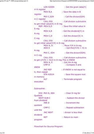 LDA 4200H : Get the given data(Y)
in A register
MOV B,A : Save the data in B
register
MVI C,02H : Call the divisor(02H)
in C register
CALL DIV : Call division subroutine
to get initial value(X) in D-reg
REP: MOV E,D : Save the initial value in
E-reg
MOV A,B : Get the dividend(Y) in
A-reg
MOV C,D : Get the divisor(X) in
C-reg
CALL DIV : Call division subroutine
to get initial value(Y/X) in D-reg
MOV A, D : Move Y/X in A-reg
ADD E : Get the((Y/X) + X) in
A-reg
MVI C, 02H : Get the divisor(02H)
in C-reg
CALL DIV : Call division subroutine
to get ((Y/X) + X)/2 in D-reg.This is XNEW
MOV A, E : Get Xin A-reg
CMP D : Compare X and
XNEW
JNZ REP : If XNEW is not equal to
X, then repeat
STA 4201H : Save the square root
in memory
HLT : Terminate program
execution
Subroutine:
DIV: MVI D, 00H : Clear D-reg for
Quotient
NEXT:SUB C : Subtact the divisor
from dividend
INR D : Increment the
quotient
CMP C : Repeat subtraction
until the
JNC NEXT : divisor is less than
dividend
RET : Return to main
program
Flowchart for Source Program:
genius IT ians™: 8085 programming (part 2) http://geniusitians.blogspot.in/2009/09/8085-programming-part-2.html
6 of 38 17-06-2016 17:59
 