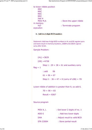 to lower nibble position
RRC
RRC
RRC
RRC
INX H
MOV M,A : Store the upper nibble
in memory
HLT : Terminate program
execution
Add two 4-digit BCD numbers46.
Statement: Add two 4 digit BCD numbers in HL and DE register pairs
and store result in memory loca%ons, 2300H and 2301H. Ignore
carry a2er 16 bit.
Sample Problem:
(HL) =3629
(DE) =4738
Step 1 : 29 + 38 = 61 and auxiliary carry
flag = 1
:.add 06
61 + 06 = 67
Step 2 : 36 + 47 + 0 (carry of LSB) = 7D
Lower nibble of addition is greater than 9, so add 6.
7D + 06 = 83
Result = 8367
Source program
MOV A, L : Get lower 2 digits of no. 1
ADD E : Add two lower digits
DAA : Adjust result to valid BCD
STA 2300H : Store partial result
genius IT ians™: 8085 programming (part 2) http://geniusitians.blogspot.in/2009/09/8085-programming-part-2.html
9 of 38 17-06-2016 17:59
 