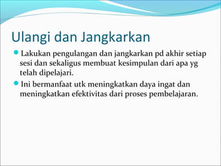 Ulangi dan Jangkarkan
Lakukan pengulangan dan jangkarkan pd akhir setiap
sesi dan sekaligus membuat kesimpulan dari apa yg
telah dipelajari.
Ini bermanfaat utk meningkatkan daya ingat dan
meningkatkan efektivitas dari proses pembelajaran.
 
