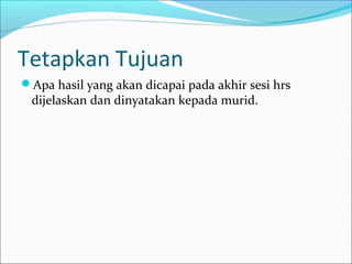 Tetapkan Tujuan
Apa hasil yang akan dicapai pada akhir sesi hrs
dijelaskan dan dinyatakan kepada murid.
 