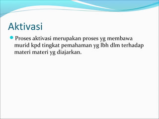 Aktivasi
Proses aktivasi merupakan proses yg membawa
murid kpd tingkat pemahaman yg lbh dlm terhadap
materi materi yg diajarkan.
 