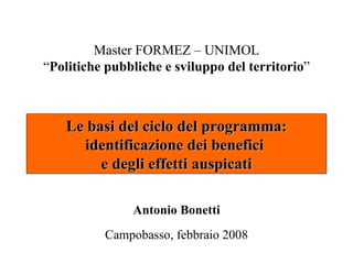 Master FORMEZ – UNIMOL
“Politiche pubbliche e sviluppo del territorio”



    Le basi del ciclo del programma:
      identificazione dei benefici
         e degli effetti auspicati

               Antonio Bonetti
          Campobasso, febbraio 2008
 
