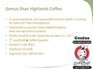 Genius Shan Highlands Coffee
• A social enterprise and responsible business which is running
for Danu Hill Tribe Development.
• Passionate to promote Value Added Products
from raw Agriculture product
• Family invested under Aung Nay Lin Htun Co., Ltd
• 🌱 seed2LAB ☕ Coffee Supplier.
• Started in Late 2012.
• Employed 30 staffs
• organized over 100 farmers
 